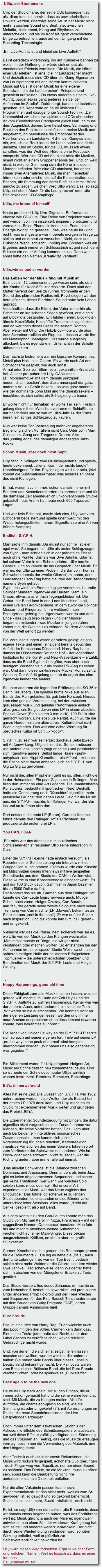  Ullip, der Studiomane  Ullip der Studiomane, der seine CDs konsequent so  als ,direc­tors cut’ abmixt, dass es unwiederholbare  Unikate werden, überträgt seine Art, in der Musik nicht  mehr  zwischen Sound und Beat, also zwischen Melodie,  Instrument, Klang und Rhythmus zu unterscheiden und sie im Kopf als ganz verschiedene Dinge zu betrachten, auch auf den Umgang mit der Recording-Technologie.   „Ein Live-Auftritt ist und bleibt ein Live-Auftritt."   Es ist geradezu widersinnig, ihn auf Konserve bannen zu wollen in der Hoffnung, er würde sich erneut als emotionales Erlebnis vermitteln. Die Musik, die Hörer einer CD erleben, ist jene, die ihr Lautsprecher macht. Und deshalb muss eine CD über die Klang-Eigenarten von Lautsprechern mit den Hörern kommunizieren. Musik auf CDs ist daher Musik für eine eigene Soundwelt: die der Lautsprecher“. Entsprechend geschieht auf seinen CDs etwas anderes als beim Live-Auftritt, „sogar etwas ganz anderes als bei der Aufnahme im Studio!“. Dafür sorgt, banal und technisch gesehen, ein Repertorie an heute üblichen PC-Programmen und dazugehörige Sound-Technik. „Der Unterschied zwischen live spielen und CDs abmischen ist vom künstlerischen Standpunkt gleich Null: ich muss dem Augenblick dienen. Live heisst dies, Stimmung und Reaktion des Publikums beeinflussen meine Musik und umgekehrt, ich beeinflusse die Emotionalität des Publikums durch Lautstärke, Ryhtmus, Klangvariation ein, weil ich die Reaktionen der Leute spüre und direkt umsetze. Und im Studio, für die CD, muss ich etwas schaffen, was der Welt des ,Hörens ohne Feedback’ entspricht. Wer eine CD anhört, sieht nicht die Musiker, nimmt nicht an einem Gruppenerlebnis teil. Und ich weiß nicht, in welcher Stimmung sich die Hörer in diesem Moment befinden. Wer eine CD abmischt, hat daher immer zwei Alternativen: Musik, die man ,nebenbei’ hören kann oder solche, die auf die Konzentration, das Erleben, die Stimmung der Hörer Einfluss nimmt.“ Wohl unnötig zu sagen, welchen Weg Ullip wählt. Das, so sagt Ullip, sei eben ,Musik für die Lautsprecher’ oder „die Ehrlichkeit des CD-Samplings“.  Ullip, the brand of himself’
Heute produziert Ullip Live-Gigs und -Performances ebenso wie CD-Cuts. Eine Reihe von Projekten wurden und werden von ihm inszeniert, inspiriert, produziert und vermarktet. Seine Phantasie kennt kein Ende, seine Energie zwingt ihn geradezu, das, was heute ist - und recht, was erst gestern war -, bereits morgen in Frage zu stellen und es erneut zu versuchen. Nicht, dass das Bisherige falsch, schlecht, unnötig war. Sondern weil ein Ergebnis auch immer ein Schlussstrich ist und nach dem Schluss ein neuer Anfang kommen muss. Denn was sonst hätte den Namen ,Kreativität’ verdient?  
Ullip,wie es und er wurden  Das Leben vor der Musik fing mit Musik an Es muss im 12 Lebensmonat ge­wesen sein, als sich der Knabe für Kochlöffel interessierte. Doch statt der Mutter helfend den Brei zu rühren, trommelte er den Sound des plärrenden Radios mit. Psychologen würden herausfinden, dieser Einröhren-Sound hatte sein Leben geprägt.  Verständlich, dass die Eltern, der Vater immerhin als Schreiner an kreischende Sägen gewöhnt, erst einmal auf Blockflöte bestanden. Ein fataler Fehler: Blockflöten ähneln Kochlöffeln, Kochlöffel Trommelschlagstöcken und da war doch dieser Grass mit seinem Roman ....  Aber weiter mit Ullip: Die Holz-Block­flöte wurde also trotz Schreinertradition ein Flop, statt dessen wurde ihm ein Metallophon übereignet. Das wurde ausgiebig attackiert, bis es irgendwie im Unterricht in der Schule abhanden kam.   Das nächste Instrument war ein logischer Kompromiss. Metall plus Holz, also Gitarre. Es wurde nach Art der Schlaggitarre gespielt, wie auch sonst.  Armut oder Geiz von Eltern setzt bekanntlich Kreativität frei. Als der pre-pubertäre Ullip CANs erste LP ,Monstermovie’ mit dem damals prinzipiell neuen ,chain reaction’, dem Zusammenspiel der ganz anderen Art, zu Gehör bekam – so was ganz anderes wie der dominante John Mail and the Bluesbraekers – beschloss er, sich selbst ein Schlagzeug zu bauen.   Er wollte nicht nur teilhaben, er wollte Teil sein. Freilich gelang dies mit der Waschpulvertrommel-Schießbude nur beschränkt und so war im Ullip-Jahr 14 der Vater bereit, ein echtes Schlagzeug zu kaufen.  Nun war keine Tonübertragung mehr vor ungebetener Begleitung sicher. Vor allem nicht Can. Oder John Mail, Colloseum, Gong und Tangerine Dream. Also das ,cutting edge’ des damaligen angesagten Jazz-Rocks.   Schon Musik, aber noch nicht Syph
Ullip fand in Solingen zwei Musikbegeisterte und spielte, heute bekennend: „allerlei Kram, der nichts taugte“. Unbefriedigend für ihn. Psychologen wird klar sein, jetzt kommt die Sublimations-Phase: was anderes an Stelle des nicht Richtigen.
Er hat, warum auch immer, schon damals immer mit Bändern und Kassettenrekordern experementiert und für die damalige Zeit abenteuerlich unkonventionelle Stücke gebastelt - das Archiv hat heute noch 600 Tapes auf Lager.
Und wer kein Echo hat, macht sich eins, Ullip war vom Echogerät begeistert und spielte unentwegt mit den Wiederholungseffekten herum. Eigentlich so eine Art von frühem Sampling.   Endlich: S.Y.P.H.  Man sagte ihm damals „Du musst nur schnell spielen, egal was“. So begann es: Ullip als erster Schlagzeuger von Syph - man schrieb sich in der pränatalen Phase noch ohne Punkte. Damals war Uwe Jahnke, Gitarrist, bei seinem Vater in der Schreinerlehre, Ullip bereits Geselle. Und so kamen sie ins Gespräch über Musik. Er war es, der Ullip zu einer Probe in die Bar von Thomas Schwebel (damals der zweite Gitarrist) mitnahm, denn Leadsänger Harry Rag hatte die Idee der Bandgründung namens Syph gehabt. Syph, das wird kein Fremdzüngiger verstehen, ist uralte Solinger Mundart. Irgendwie ein Haufen Kram, ein Chaos, etwas, was einfach liegengeblieben ist. Die Geburt der Band fand in der „Loos Maschinn“ statt, einem uralten Fa­brikgebäude, in dem zuvor die Solinger Messer- und Klingenzunft ihre weltberühmten Erzeugnisse gefertig hat. Irgendwann war da und dort Ende - das Zeug blieb liegen - und vier Musiker begannen mittendrin, was Musiker in jungen Jahren immer tun: die Welt neu zu erfinden. Mit dem Anspruch, von der Welt gehört zu werden.  Die Voraussetzungen waren geradezu goldig: es gab eigene Texte und einen (einzigen) bereits gebuchten Auftritt: im Karschhaus Düsseldorf. Harry Rag hatte damals im Düsseldorfer Ratinger Hof – der legendären Institution für die Kunst- und New-Wave-Szene – erzählt, dass es die Band Syph schon gäbe, was aber nach heutigem Verständnis nur als cooler PR-Gag zu sehen war. Und dann diese wirklich reale Mucke! Vorlaufzeit 2 Wochen. Der Auftritt gelang und ab da ergab das eine irgendwie immer das andere.   So unter anderem die legendäre Eröffnung des SO 36 in Berlin Kreuzberg . Da spielten bunte Mixe aus allen Bands des Ruhrgebietes. Es gab kein Konzept. Heraus kam eine geniale Veranstaltung, bei der zwischen grauseliger Musik und genialer Performance einfach alles geschah. Es gibt davon eine LP in einem absoluten Spezial-Cover (Stahlplatten 3 mm dick). 100 Stück sind gemacht worden. Eine absolute Rarität. Auch wurde die ganze Horde mal zum alternativen Kulturfestival nach Wien eingeladen. Das war eine echte Werbung für „deutsches Kultur ist Sch....- >ggg<“.
S.Y.P.H. zu sein war seinerzeit durchaus Selbstzweck mit Außenwirkung. Ullip schien das ,So-sein-müssen-wie-andere’ anzukotzen (sagt er selbst) und positionierte sich irgendwie anders. Selbst lange Haare - punk-untypisch - und Hippi-Klamotten - ein Affront -, konnten die Szene nicht davon abhalten, sich an S.Y.P.H. von Gig zu Gig zu gewöhnen.
Nur nicht die, allen Propheten geht es so, allen, nicht die in der Heimatstadt. Ein paar Gigs auch in Solingen. Man blieb dort immer so eine Art Legende. Die unantastbaren Kunstpunks, bedacht mit spöttischem Neid. Deshalb hatte die Orientierung nach Düsseldorf eigentlich mehr praktische Gründe: dort gaben Leute Geld für die Musik aus, die S.Y.P.H. machte. Im Ratinger Hof war der Bär los und so traf man sich dort.
Dort entstand die erste LP (Beton). Carmen Knoebel führte damals den Ratinger Hof als Pächterin, sie produzierte die ersten drei LP`s.  You CAN, I CAN  „Für mich war das damals ein musikalisches Schlüsselerlebnis“ resümiert Ullip seine Integration in Can.   Einer der S.Y.P.H.-Leute hatte einfach versucht, als Reporter seiner Schülerzeitung ein Interview mit der Gruppe Can zu bekommen. (Daraus wurde eine Kasette mit Mitschnitten dieses Interviews mit live gespielten Soundtracks aus dem Studio der CAN in Weilerswist. Diese wurde in eine Konservendose eingeschweißt. Es gibt nur 100 Stück davon. Sammler in Japan bezahlen bis zu 5000 Dollar dafür).  Der Kontakt riss nie ab, Carmen aus dem Ratinger Hof kannte die Can-Leute logischerweise auch. Mutiger Schritt nach vorne: Holger Czukay, Can-Bassist, anrufen, der gerade seine zweite Soloplatte nach seiner Trennung von Can machte (LP „Movies“, bekanntestes Stück daraus „cool in the pool“). Er war auf der Suche nach Inspiration. Und die konnte ihm S.Y.P.H. geben - und umgekehrt.   Vielleicht war das die Phase, nein sicherlich war sie es, wo Ullip von der Musik zu den Klängen wechselte. „Manchmal machte er Dinge, die wir gar nicht verstanden oder machen wollten. So entstanden bei den Aufnahmen im ,Inner­space’-Studio Weilerswist – einer späteren Heiligen Halle der deutschen Erfolgreichen Topmusiker – die unterschiedlichsten Spektren und Bandbreiten der Musik der S.Y.P.H-Leute und Holger Czukay.   
	•	
Happy Happenings, good old time
Diese Fähigkeit zum „die Musik machen lassen, was sie gerade will“ machte im Laufe der Zeit Ullips und der S.Y.P.H. Auftritte zu wahren Happenings. Keiner war wie der andere. Auch, unter anderem, ein schlauer Trick. „Wir waren so nie ausrechenbar. Wir konnten nicht an der eigenen Leistung gemessen werden und immer neue Sachen ausprobieren ohne dass jemand erwarten konnte, was bekanntes zu hören.“
Die Arbeit von Holger Czukay an der S.Y.P.H.-LP setzte sich so auch auf seiner eigenen fort. Teile auf seiner LP „on the way to the peak of normal“ sind komplett übernommen worden. „Wir haben uns also gegenseitig was gegeben.“   
Ein Stilelement wurde für Ullip prägend: Holgers Art, Musik am Schneidetisch neu zusammenzubauen. Und so ist heute der Schneidecomputer Ullips wirklich wahres Instrument. Remixes, Remakes, Recordings.  Bit’s, immerwährend  Alles hat seine Zeit. Die Livezeit von S.Y.P.H. war 1982 unterbrochen worden. Jojo Wolter, der als Bassist bei der ersten LP 1979 dazu kam, und Ullip machten im Studio mit experimenteller Musik weiter und gründeten das Projekt ,Bit’s’.  Die Experimente: Sounderzeugung mit Dingen, die dafür eigentlich nicht vorgesehen sind. Tonaufnahmen von Klängen, die keine Vorbilder hatten. Dazu kam aber auch bei beiden ein interaktives musikalisches Zusammenspiel , man kannte sich „blind“, Voraussetzung für ,chain reaction’, Kettenreaktion: impulsive Variationen des einen Spielers führen sofort zum Verändern der Spielweise des anderen. Wie im Fisch- oder Vogelschwarm: Nicht zu sagen, wer die Richtung ändert, aber immer alle auf einmal.   „Das absolut Schwierige ist die Balance zwischen Dominanz und Anpassung. Denn anders als beim Jazz gibt es keine abgesprochenen Sequenzen und schon gar keine Traditionen, wer wann wie welches Solo spielen kann, muss oder soll. Bei unserer Art experimenteller Musik war das Neue zugleich das Endgültige.“ Das führte logischerweise zu langen Studioabenden, es entstanden endlos Bänder voller unterschiedlicher Sessions. Alles wurde „direkt auf Senkel gespielt“, also auf Band.   Aus dem Kontakt zu den Can-Leuten konnte man das Studio von Michael Karoli in Nizza, Frankreich – mit dem suggestiven Namen ,Outerspace’ benutzen. Man fuhr hin und machte atemberaubende Aufnahmen, veröffentlicht auf einer Maxi-Single. Diese bekam ausgezeichnete Kritiken, erreichte aber nie große Stückzahlen.   Carmen Knoebel machte gerade das Rahmenprogramm für die Dokumenta 7 . Da lag es nahe die „Bit´s „ auch dort unterzubringen. Es war ein Top Event. Jedoch spielte nicht mehr Waldemar die Gitarre, sondern wieder Uwe Jahnke. Tragischerweise, denn Waldemar hatte sich inzwischen von der Müngstener Brücke zu Tode gestürzt.   Das Studio wurde Ullips neues Zuhause, er machte es zum Nebenberuf, betrieb es gewerblich und produzierte. Unter anderem: Prinz Poloroid und der Freie Westen und Sequenzen für das Pina Bausch Tanztheater sowie mit dem Bruder von Gaby Delgardo (DAF), deren Gruppe damals Assiniboins hieß.  Pure Freude
Das ist eine Idee von Harry Rag. Er entwickelte auch das Logo mit den drei Affen. Carmen kam dann dazu. Eine echte Triole: jeder hatte das Recht, unter dem Label Sachen zu veröffentlichen, wovon reichlich Gebrauch gemacht wurde.
Und: von denen, die sich einst selbst helfen lassen mussten und wollten, wurden welche, die anderen halfen: Sie haben viele Bands über dieses Label in Deutschland bekannt gemacht. Die Raincoats waren zum Beispiel eine Britische Band, die bei Pure Freude veröffentlichten, oder beispielsweise „Dunkelziffer“
Back again to be the new one
Heute ist Ullip back again. Mit all den Dingen, die er immer schon gemacht hat und die seine wahre Identität sind. Mit Musik, die zu Klängen mutiert. Mit Life-Auftritten, die chamäleon-gleich so sind, wie die Stimmung ist oder umgekehrt (?!), mit Abmischungen im Studio, die neue Sounddimensionen der Live-Einspielungen erzeugen.
Doch immer unter dem asketischen Gelöbnis der Askese: nie Effekte des Schnittcomputers einzusetzen, nur weil diese Effekte zufällig verfügbar sind. Stimmung und das Volumen an Feeling, das die Musik zu erzeugen vermag, bestimmen die Verwendung des Materials und den Umgang damit.
Aber Technik auch als Instrument: Rekursionen, die Musik wird rückwärts gespielt, echohafte Duplizierungen - doch Finger weg vom Equalizer, nur um einen Sound zu schönen. Das Direkte, so die Maxime, muss zu hören sein, sonst kann die Bearbeitung nicht ihre andersdimensionale Direktheit entfalten.
Nur die alten Vokabeln passen kaum noch. Experimentalmusik ist das nicht mehr, weil es zum Stil geworden ist, so gewollt und so gekonnt beherrscht. Suche ist es nicht mehr, Sucht - vielleicht - noch nicht.
Es ist, so sagt Ullip von sich selbst, „die Erkenntnis, dass wir damals etwas begonnen haben, was des Fortführens wert ist. Musik gleicht ja auch der Malerei: irgendwann entwickelt man einen Stil, der wiederum Kraft genug hat, sich selbst und anderes weiterzuentwickeln. Der nicht durch seine Wiederholung verstanden wird, sondern Wirkung entfaltet, weil er plötzlich zur Selbstverständlichkeit geworden ist.“
Ullip wird diesen Weg fortsetzen. Egal in welcher Form und welchem Namen. Weil es logisch ist, dass es einer tun muss.  Es: „chained music“.
