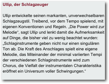  Ullip, der Schlagzeuger   Ullip entwickelte seinen markanten, unverwechselbaren  
 Schlagzeugstil. Treibend, vor dem Tempo spielend, mit  
 eigenen Konventionen und Regeln. „Die Power wird zur  
 Melodie“, sagt Ullip und lenkt damit die Aufmerksamkeit  
 auf Dinge, die bisher viel zu wenig beachtet wurden:  
 „Schlaginstrumente geben nicht nur einen singulären  
 Ton ab. Die Kraft des Anschlages spielt eine eigene  
 Melodie, das Miteinander der minimal variierten Tempi  
 der verschiedenen Schlaginstrumente wird zum 
 Chorus, die Vielfalt der instrumentalen Charakteristika 
 eröffnet ein Universum voller Schwingungen.“
  