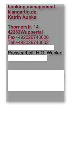 booking management: klangartig.de Katrin Aubke
Thornerstr. 14 42283Wuppertal Fax+492029743000 Tel:+492029743002 kontakt@klangartig.de Pressearbeit: H.G. Wenke: wenke@wenke.net 
Feedbackformular hier klicken





